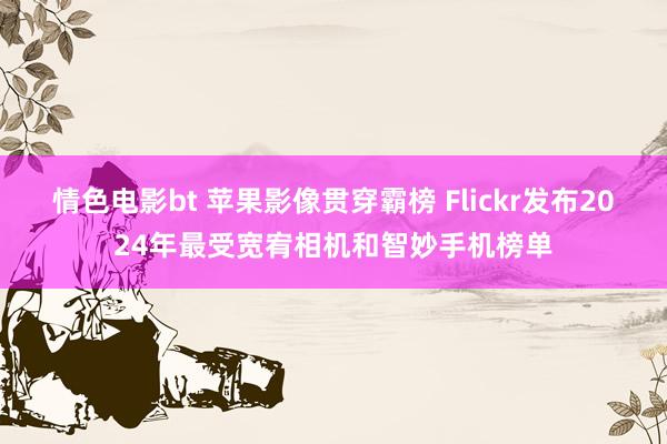 情色电影bt 苹果影像贯穿霸榜 Flickr发布2024年最受宽宥相机和智妙手机榜单