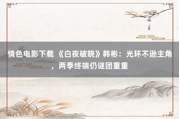 情色电影下载 《白夜破晓》韩彬：光环不逊主角，两季终端仍谜团重重