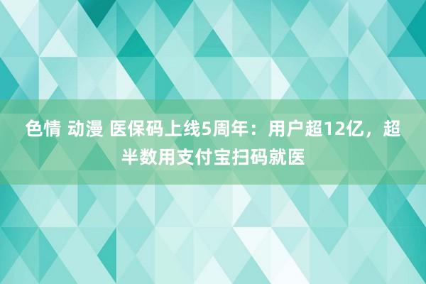 色情 动漫 医保码上线5周年：用户超12亿，超半数用支付宝扫码就医