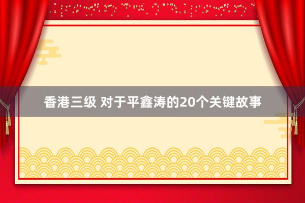 香港三级 对于平鑫涛的20个关键故事