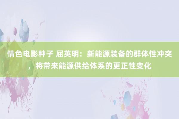 情色电影种子 屈英明：新能源装备的群体性冲突，将带来能源供给体系的更正性变化