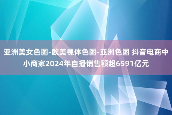 亚洲美女色图-欧美裸体色图-亚洲色图 抖音电商中小商家2024年自播销售额超6591亿元