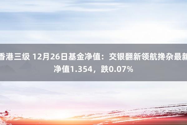 香港三级 12月26日基金净值：交银翻新领航搀杂最新净值1.354，跌0.07%