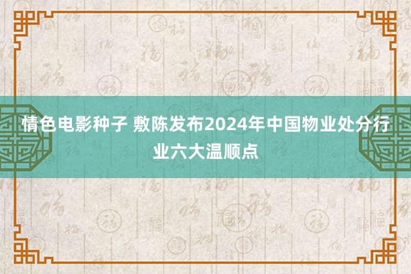 情色电影种子 敷陈发布2024年中国物业处分行业六大温顺点