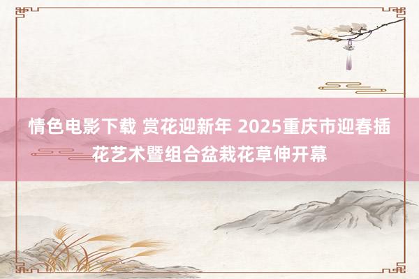 情色电影下载 赏花迎新年 2025重庆市迎春插花艺术暨组合盆栽花草伸开幕