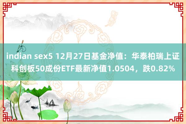 indian sex5 12月27日基金净值：华泰柏瑞上证科创板50成份ETF最新净值1.0504，跌0.82%