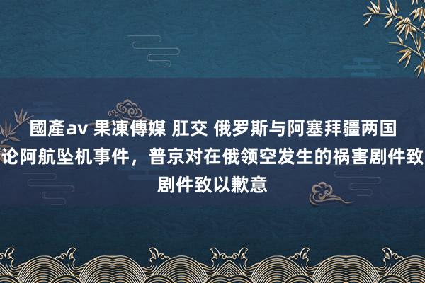 國產av 果凍傳媒 肛交 俄罗斯与阿塞拜疆两国总统辩论阿航坠机事件，普京对在俄领空发生的祸害剧件致以歉意