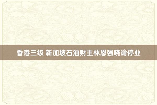 香港三级 新加坡石油财主林恩强晓谕停业