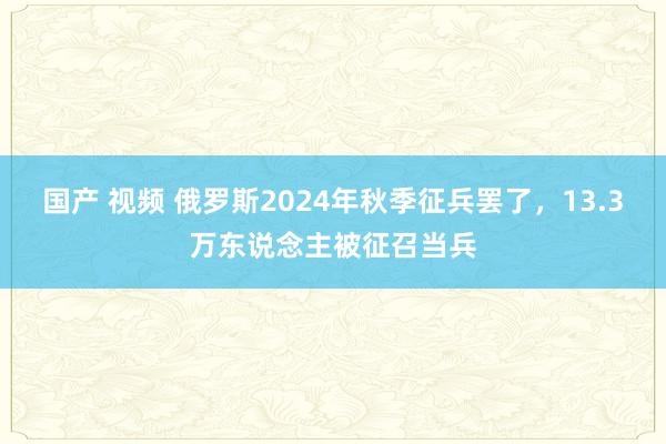 国产 视频 俄罗斯2024年秋季征兵罢了，13.3万东说念主被征召当兵