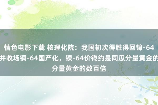 情色电影下载 核理化院：我国初次得胜得回镍-64同位素并收场铜-64国产化，镍-64价钱约是同瓜分量黄金的数百倍