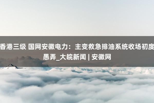 香港三级 国网安徽电力：主变救急排油系统收场初度愚弄_大皖新闻 | 安徽网