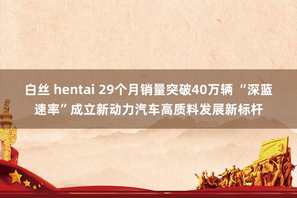 白丝 hentai 29个月销量突破40万辆 “深蓝速率”成立新动力汽车高质料发展新标杆