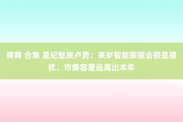 裸舞 合集 星纪魅族卢勇：来岁智能眼镜会很是骚扰，市集容量远高出本年