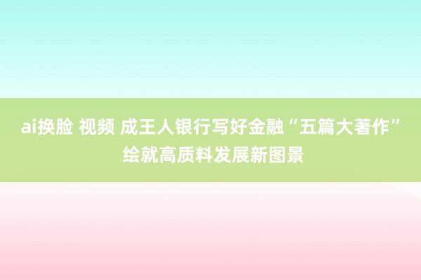 ai换脸 视频 成王人银行写好金融“五篇大著作” 绘就高质料发展新图景