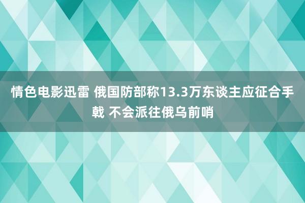 情色电影迅雷 俄国防部称13.3万东谈主应征合手戟 不会派往俄乌前哨