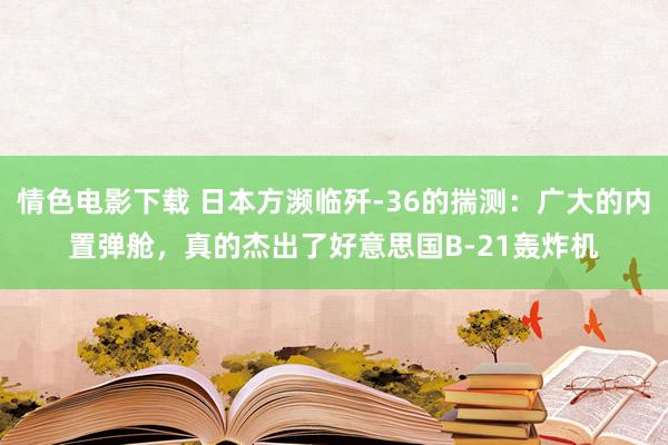 情色电影下载 日本方濒临歼-36的揣测：广大的内置弹舱，真的杰出了好意思国B-21轰炸机