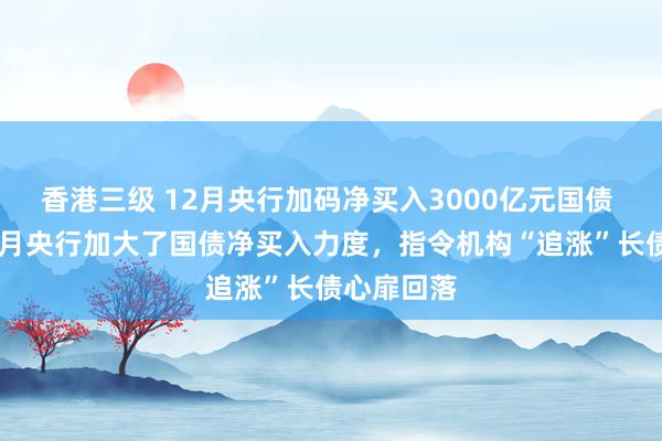 香港三级 12月央行加码净买入3000亿元国债 业内：12月央行加大了国债净买入力度，指令机构“追涨”长债心扉回落