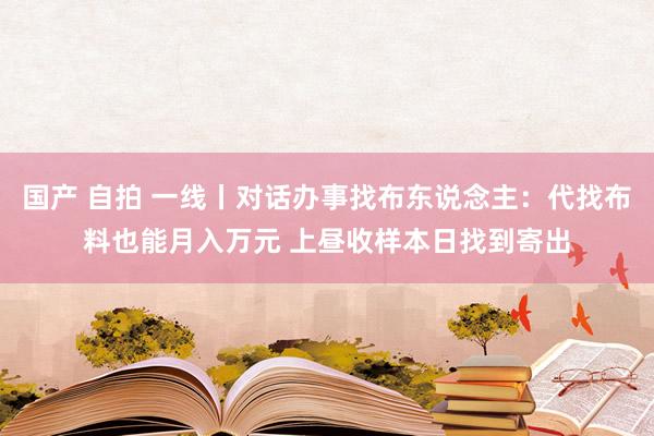 国产 自拍 一线丨对话办事找布东说念主：代找布料也能月入万元 上昼收样本日找到寄出