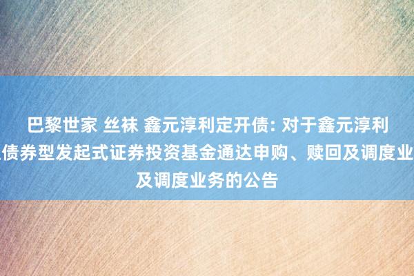 巴黎世家 丝袜 鑫元淳利定开债: 对于鑫元淳利按时通达债券型发起式证券投资基金通达申购、赎回及调度业务的公告