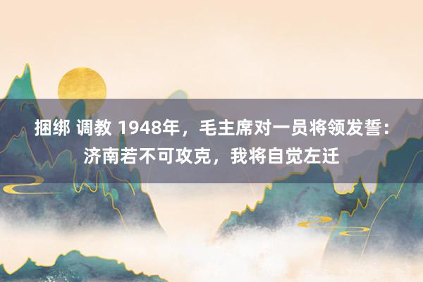 捆绑 调教 1948年，毛主席对一员将领发誓：济南若不可攻克，我将自觉左迁