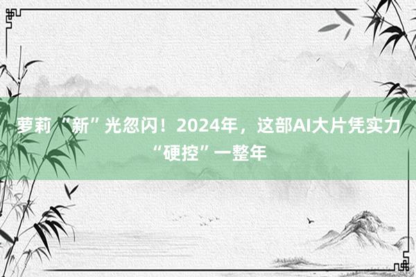 萝莉 “新”光忽闪！2024年，这部AI大片凭实力“硬控”一整年