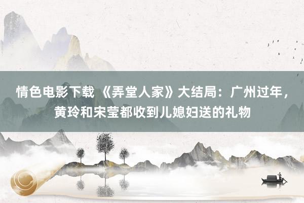 情色电影下载 《弄堂人家》大结局：广州过年，黄玲和宋莹都收到儿媳妇送的礼物