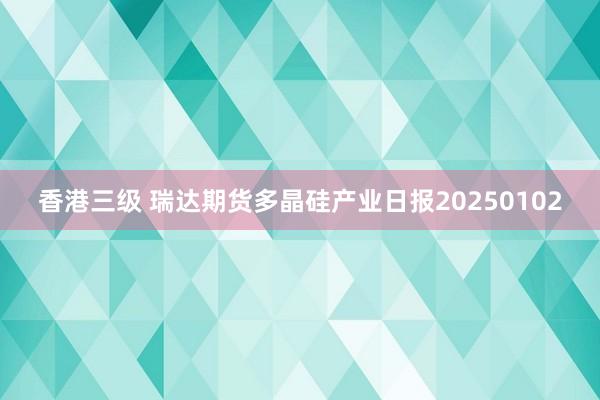 香港三级 瑞达期货多晶硅产业日报20250102