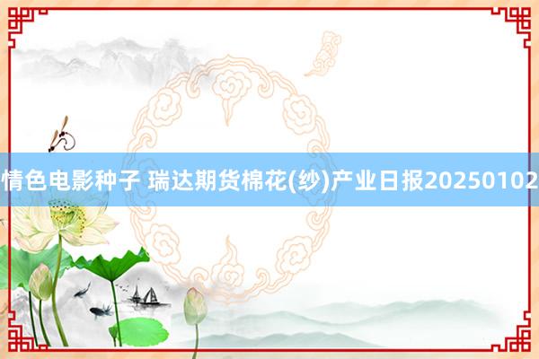 情色电影种子 瑞达期货棉花(纱)产业日报20250102