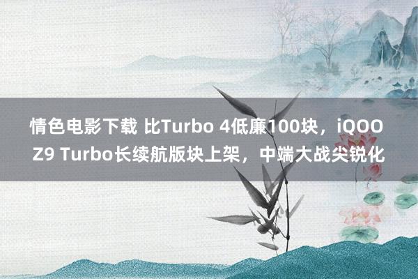 情色电影下载 比Turbo 4低廉100块，iQOO Z9 Turbo长续航版块上架，中端大战尖锐化