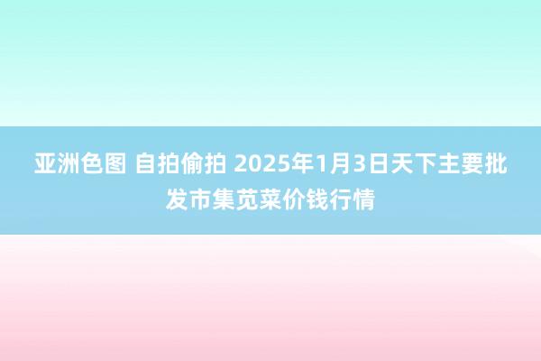 亚洲色图 自拍偷拍 2025年1月3日天下主要批发市集苋菜价钱行情