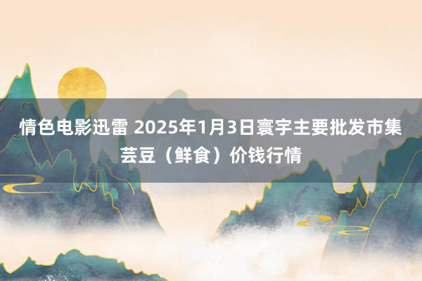 情色电影迅雷 2025年1月3日寰宇主要批发市集芸豆（鲜食）价钱行情