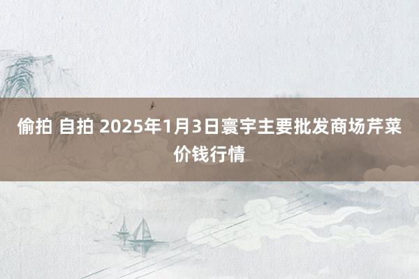 偷拍 自拍 2025年1月3日寰宇主要批发商场芹菜价钱行情