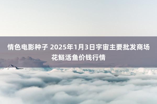 情色电影种子 2025年1月3日宇宙主要批发商场花鲢活鱼价钱行情