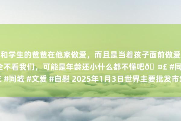 和学生的爸爸在他家做爱，而且是当着孩子面前做爱，太刺激了，孩子完全不看我们，可能是年龄还小什么都不懂吧🤣 #同城 #文爱 #自慰 2025年1月3日世界主要批发市集花生油价钱行情