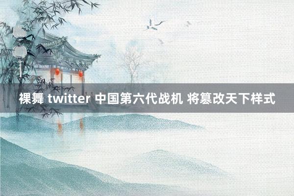 裸舞 twitter 中国第六代战机 将篡改天下样式