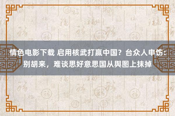 情色电影下载 启用核武打赢中国？台众人申饬：别胡来，难谈思好意思国从舆图上抹掉