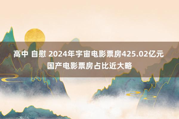 高中 自慰 2024年宇宙电影票房425.02亿元 国产电影票房占比近大略