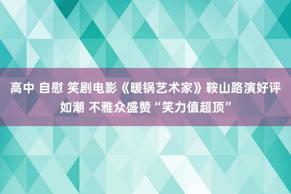 高中 自慰 笑剧电影《暖锅艺术家》鞍山路演好评如潮 不雅众盛赞“笑力值超顶”