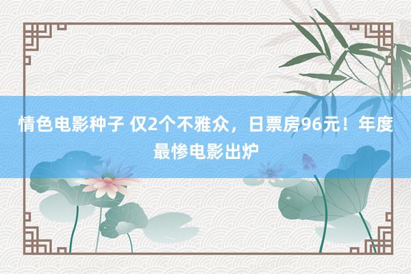 情色电影种子 仅2个不雅众，日票房96元！年度最惨电影出炉