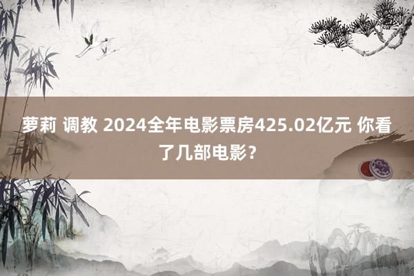 萝莉 调教 2024全年电影票房425.02亿元 你看了几部电影？