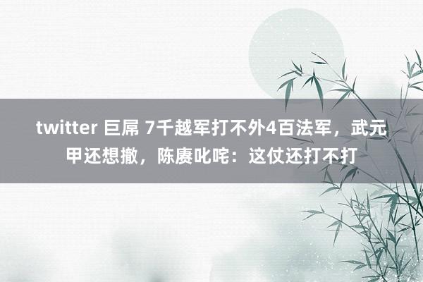 twitter 巨屌 7千越军打不外4百法军，武元甲还想撤，陈赓叱咤：这仗还打不打