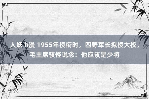 人妖 h漫 1955年授衔时，四野军长拟授大校，毛主席骇怪说念：他应该是少将