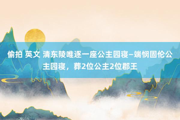 偷拍 英文 清东陵唯逐一座公主园寝—端悯固伦公主园寝，葬2位公主2位郡王