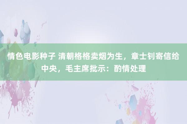 情色电影种子 清朝格格卖烟为生，章士钊寄信给中央，毛主席批示：酌情处理