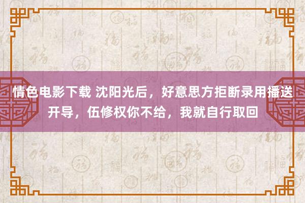 情色电影下载 沈阳光后，好意思方拒断录用播送开导，伍修权你不给，我就自行取回