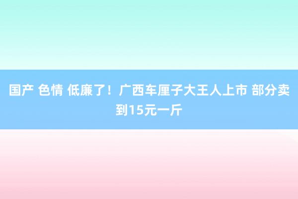 国产 色情 低廉了！广西车厘子大王人上市 部分卖到15元一斤