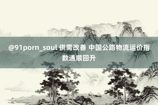 @91porn_soul 供需改善 中国公路物流运价指数通顺回升