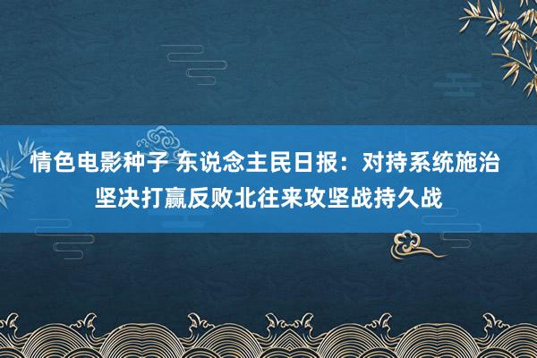 情色电影种子 东说念主民日报：对持系统施治 坚决打赢反败北往来攻坚战持久战