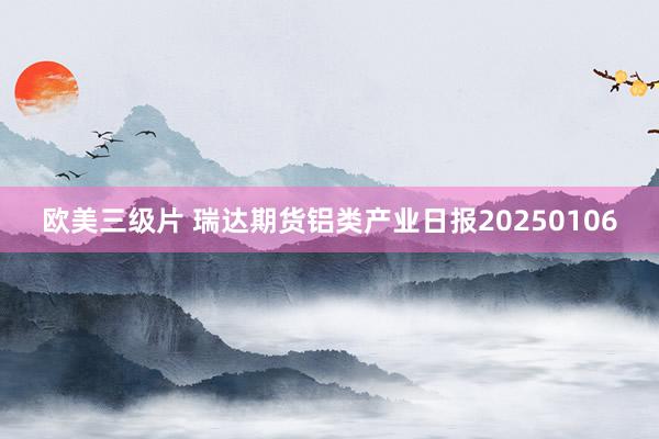 欧美三级片 瑞达期货铝类产业日报20250106