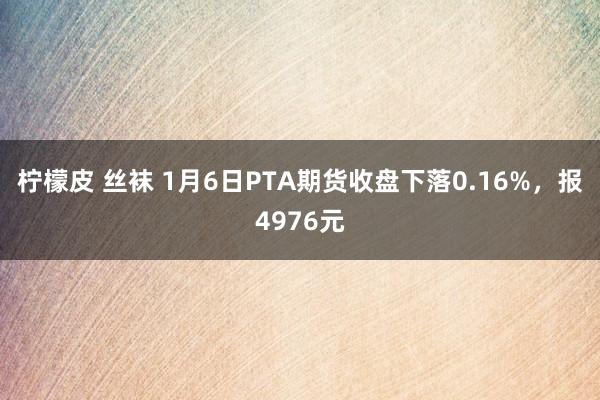 柠檬皮 丝袜 1月6日PTA期货收盘下落0.16%，报4976元